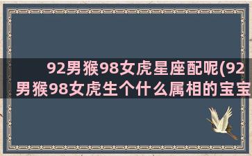 92男猴98女虎星座配呢(92男猴98女虎生个什么属相的宝宝)