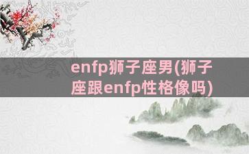 enfp狮子座男(狮子座跟enfp性格像吗)