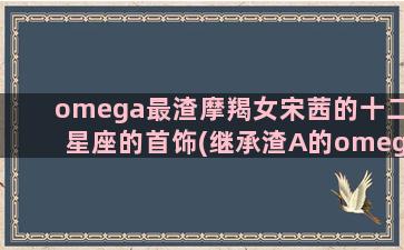 omega最渣摩羯女宋茜的十二星座的首饰(继承渣A的omega后免费)