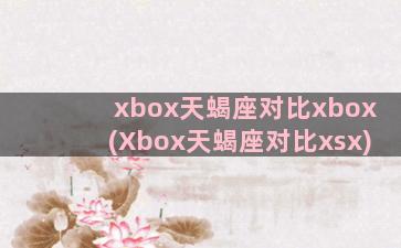 xbox天蝎座对比xbox(Xbox天蝎座对比xsx)