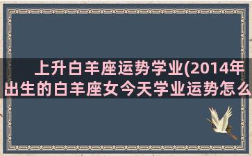 上升白羊座运势学业(2014年出生的白羊座女今天学业运势怎么样)