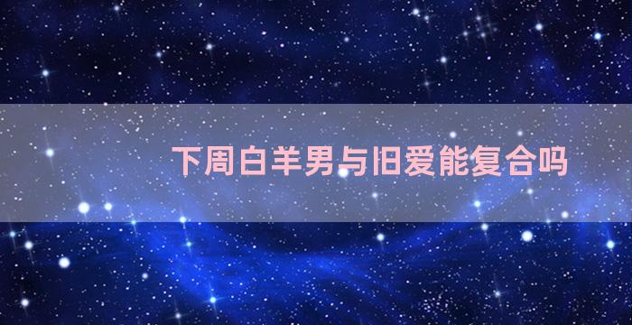 下周白羊男与旧爱能复合吗