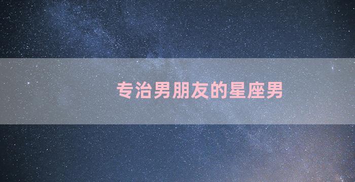 专治男朋友的星座男