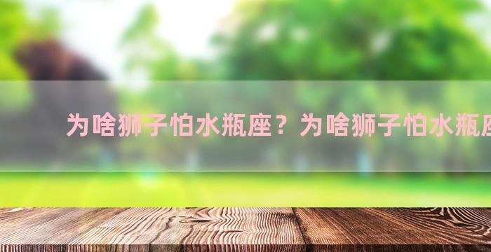 为啥狮子怕水瓶座？为啥狮子怕水瓶座男生