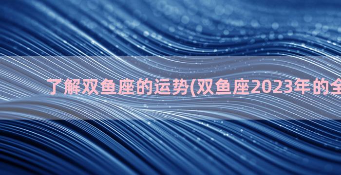 了解双鱼座的运势(双鱼座2023年的全年运势)