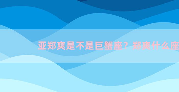 亚郑爽是不是巨蟹座？郑爽什么座