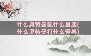 什么奥特曼配什么星座(什么奥特曼打什么怪兽)