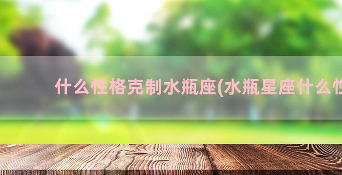 什么性格克制水瓶座(水瓶星座什么性格)