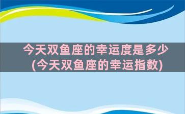 今天双鱼座的幸运度是多少(今天双鱼座的幸运指数)