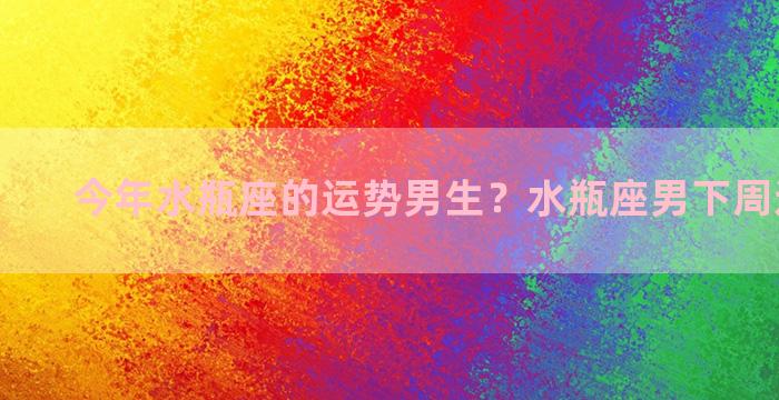 今年水瓶座的运势男生？水瓶座男下周运势如何