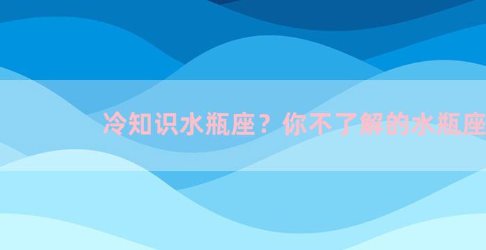 冷知识水瓶座？你不了解的水瓶座