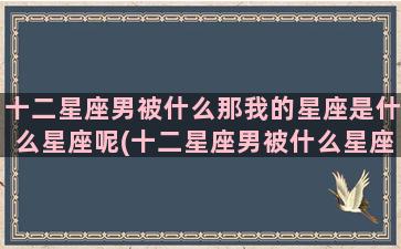 十二星座男被什么那我的星座是什么星座呢(十二星座男被什么星座吸引)