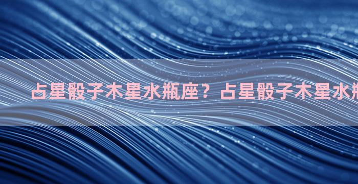 占星骰子木星水瓶座？占星骰子木星水瓶10宫感情