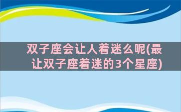 双子座会让人着迷么呢(最让双子座着迷的3个星座)