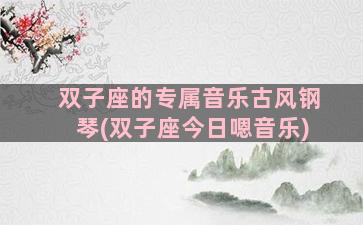 双子座的专属音乐古风钢琴(双子座今日嗯音乐)