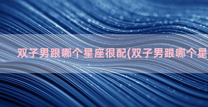 双子男跟哪个星座很配(双子男跟哪个星座最不搭)