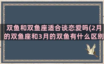 双鱼和双鱼座适合谈恋爱吗(2月的双鱼座和3月的双鱼有什么区别)