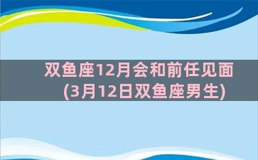 双鱼座12月会和前任见面(3月12日双鱼座男生)