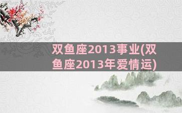 双鱼座2013事业(双鱼座2013年爱情运)