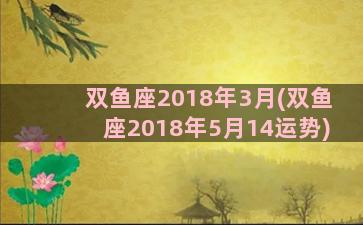 双鱼座2018年3月(双鱼座2018年5月14运势)