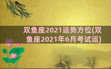 双鱼座2021运势方位(双鱼座2021年6月考试运)