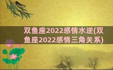 双鱼座2022感情水逆(双鱼座2022感情三角关系)