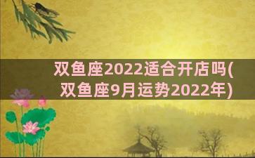 双鱼座2022适合开店吗(双鱼座9月运势2022年)