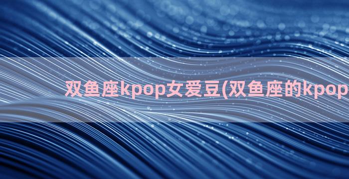 双鱼座kpop女爱豆(双鱼座的kpop男爱豆)