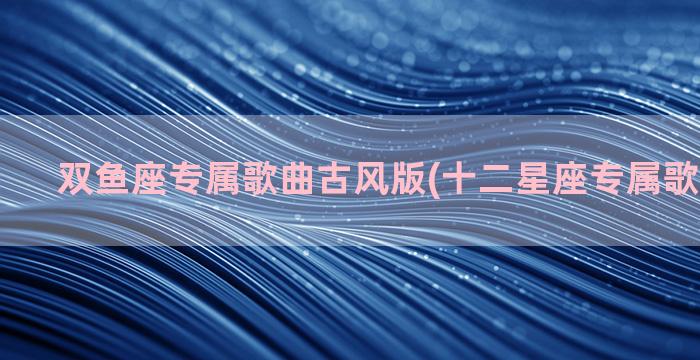 双鱼座专属歌曲古风版(十二星座专属歌曲双鱼座)