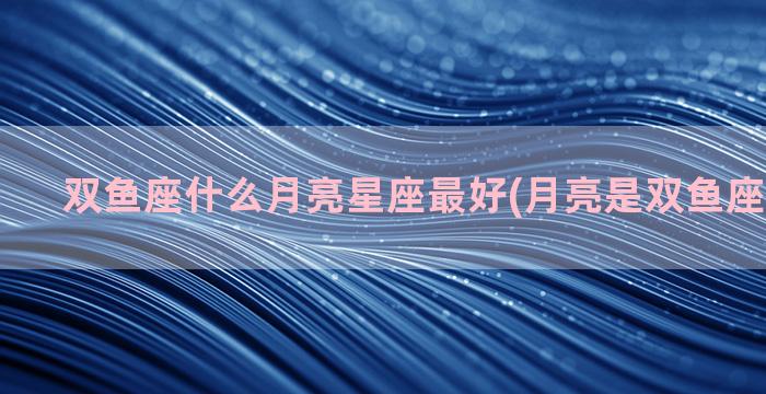 双鱼座什么月亮星座最好(月亮是双鱼座代表什么)