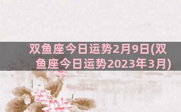 双鱼座今日运势2月9日(双鱼座今日运势2023年3月)