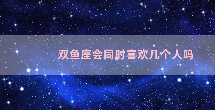 双鱼座会同时喜欢几个人吗