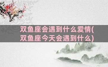 双鱼座会遇到什么爱情(双鱼座今天会遇到什么)