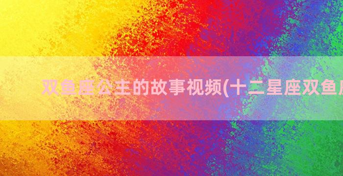 双鱼座公主的故事视频(十二星座双鱼座公主)