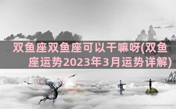 双鱼座双鱼座可以干嘛呀(双鱼座运势2023年3月运势详解)