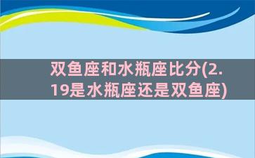 双鱼座和水瓶座比分(2.19是水瓶座还是双鱼座)