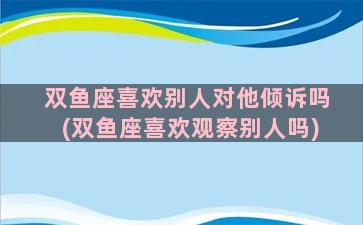 双鱼座喜欢别人对他倾诉吗(双鱼座喜欢观察别人吗)