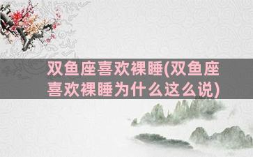 双鱼座喜欢裸睡(双鱼座喜欢裸睡为什么这么说)