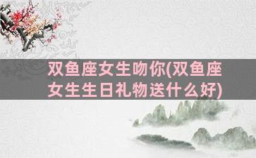 双鱼座女生吻你(双鱼座女生生日礼物送什么好)