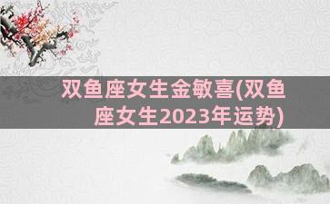 双鱼座女生金敏喜(双鱼座女生2023年运势)