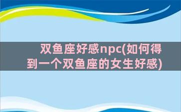 双鱼座好感npc(如何得到一个双鱼座的女生好感)