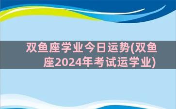 双鱼座学业今日运势(双鱼座2024年考试运学业)