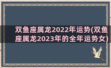 双鱼座属龙2022年运势(双鱼座属龙2023年的全年运势女)