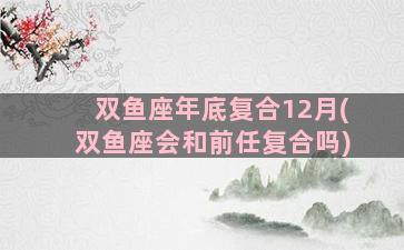 双鱼座年底复合12月(双鱼座会和前任复合吗)