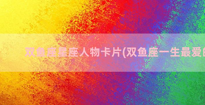 双鱼座星座人物卡片(双鱼座一生最爱的星座)