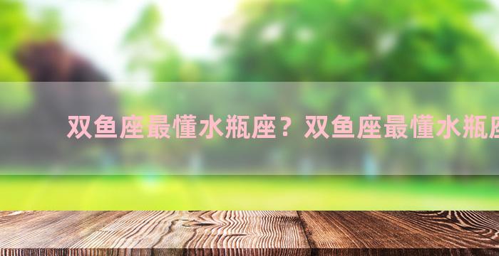 双鱼座最懂水瓶座？双鱼座最懂水瓶座的人