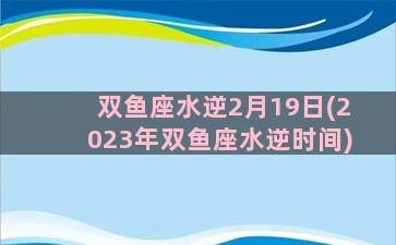 双鱼座水逆2月19日(2023年双鱼座水逆时间)