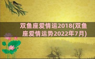 双鱼座爱情运2018(双鱼座爱情运势2022年7月)