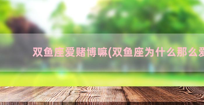 双鱼座爱赌博嘛(双鱼座为什么那么爱哭)