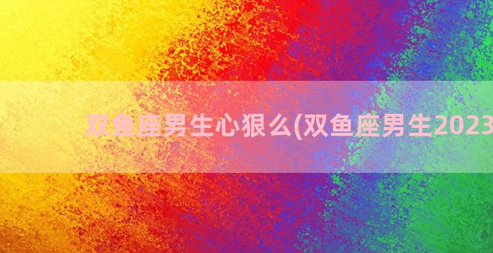 双鱼座男生心狠么(双鱼座男生2023运势)